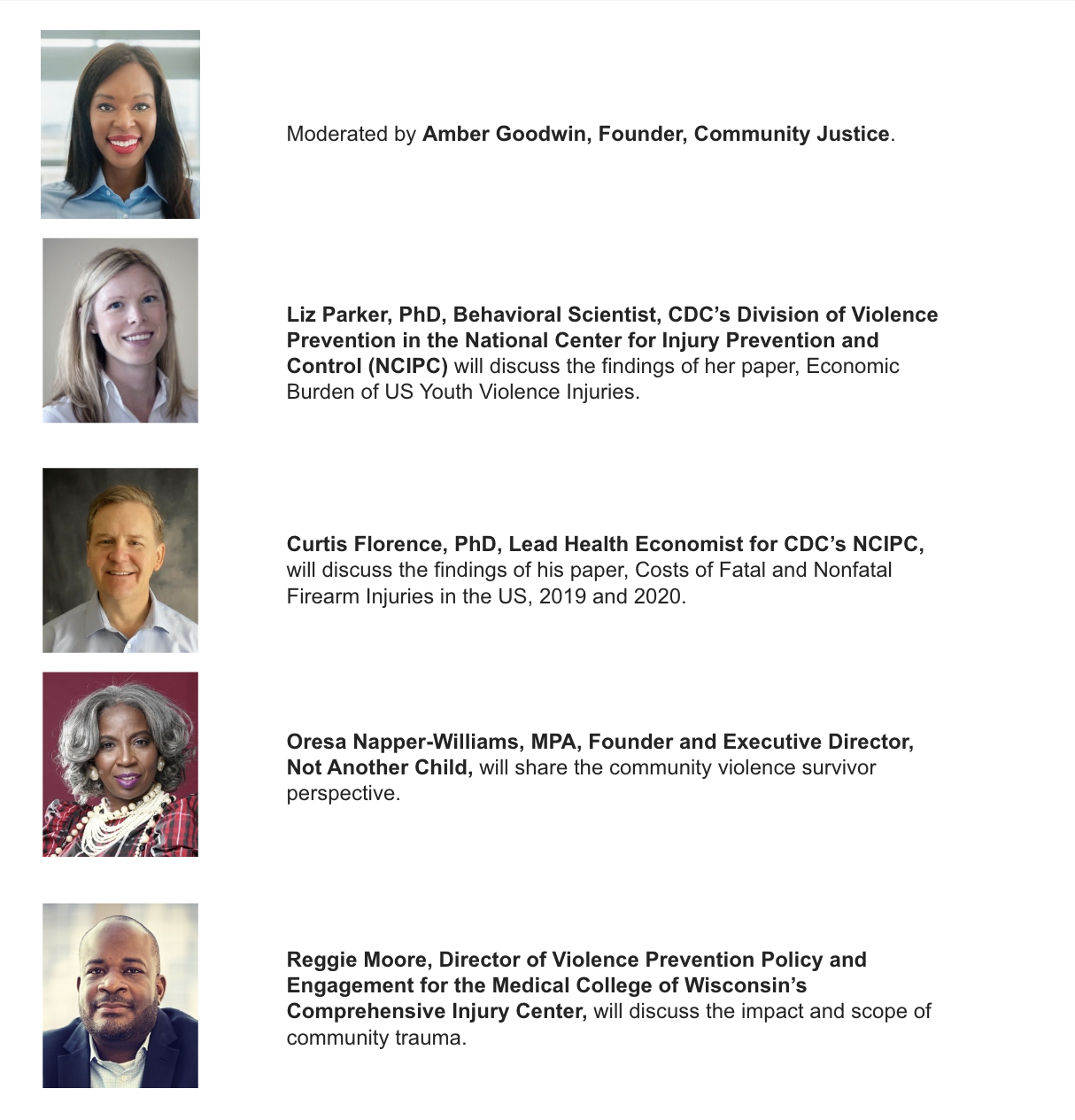  This image is a promotional flyer for a panel discussion featuring experts on violence prevention and injury. The panel is moderated by Amber Goodwin, Founder of Community Justice. The participants include Liz Parker, PhD, a Behavioral Scientist from CDC’s Division of Violence Prevention, discussing her research on the economic burden of US youth violence injuries. Curtis Florence, PhD, Lead Health Economist for CDC’s NCIPC, will discuss his paper on the costs of fatal and nonfatal firearm injuries in the US for the years 2019 and 2020. Oresa Napper-Williams, MPA, Founder and Executive Director of Not Another Child, will share insights from a community violence survivor perspective. Reggie Moore, Director of Violence Prevention Policy and Engagement for the Medical College of Wisconsin’s Comprehensive Injury Center, will discuss the impact and scope of community trauma. Each expert's photo accompanies their description, highlighting their professional focus and contributions to the discussion.