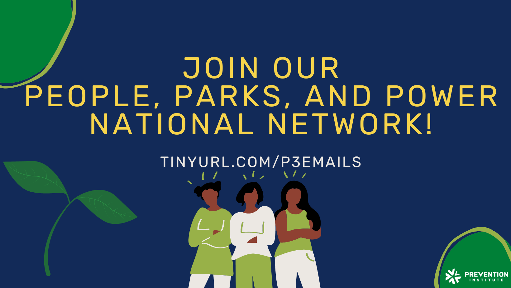The image is a promotional graphic with a navy blue background and decorative green leaf motifs on the sides. The bold yellow text in the center reads "JOIN OUR PEOPLE, PARKS, AND POWER NATIONAL NETWORK!" indicating an invitation to become part of a community or initiative focused on public spaces and empowerment. Below this headline, a web address is provided in white text: "TINYURL.COM/P3EMAILS," which is presumably a link to sign up or obtain more information. At the bottom of the graphic, there is an illustration of three stylized figures, suggesting diversity and unity within the network. The logo of the Prevention Institute is in the lower right corner, suggesting that this organization is likely the sponsor or creator of the network. The overall design communicates a call to action for community involvement and collective empowerment through the shared use of parks.